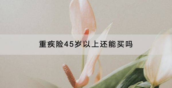 重疾险45岁以上还能买吗？怎么买？